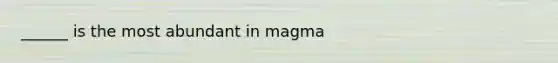 ______ is the most abundant in magma