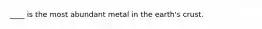 ____ is the most abundant metal in the earth's crust.