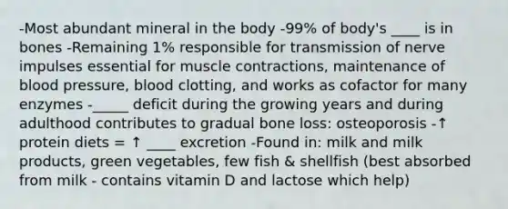 -Most abundant mineral in the body -99% of body's ____ is in bones -Remaining 1% responsible for transmission of nerve impulses essential for muscle contractions, maintenance of blood pressure, blood clotting, and works as cofactor for many enzymes -_____ deficit during the growing years and during adulthood contributes to gradual bone loss: osteoporosis -↑ protein diets = ↑ ____ excretion -Found in: milk and milk products, green vegetables, few fish & shellfish (best absorbed from milk - contains vitamin D and lactose which help)