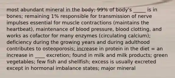 most abundant mineral in the body; 99% of body's _____ is in bones; remaining 1% responsible for transmission of nerve impulses essential for muscle contractions (maintains the heartbeat), maintenance of blood pressure, blood clotting, and works as cofactor for many enzymes (circulating calcium); deficiency during the growing years and during adulthood contributes to osteoporosis; increase in protein in the diet = an increase in ____ excretion; found in milk and milk products; green vegetables; few fish and shellfish; excess is usually excreted except in hormonal imbalance states; major mineral