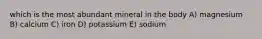 which is the most abundant mineral in the body A) magnesium B) calcium C) iron D) potassium E) sodium