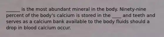 ______ is the most abundant mineral in the body. Ninety-nine percent of the body's calcium is stored in the ____ and teeth and serves as a calcium bank available to the body fluids should a drop in blood calcium occur.