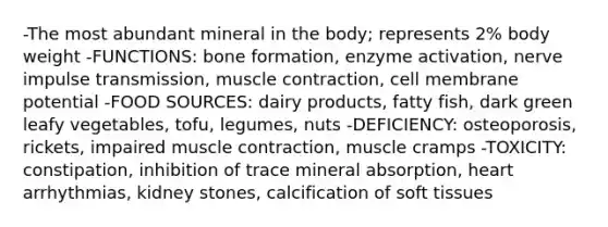 -The most abundant mineral in the body; represents 2% body weight -FUNCTIONS: bone formation, enzyme activation, nerve impulse transmission, <a href='https://www.questionai.com/knowledge/k0LBwLeEer-muscle-contraction' class='anchor-knowledge'>muscle contraction</a>, cell membrane potential -FOOD SOURCES: dairy products, fatty fish, dark green leafy vegetables, tofu, legumes, nuts -DEFICIENCY: osteoporosis, rickets, impaired muscle contraction, muscle cramps -TOXICITY: constipation, inhibition of trace mineral absorption, heart arrhythmias, kidney stones, calcification of soft tissues