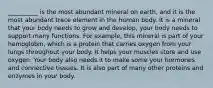 __________ is the most abundant mineral on earth, and it is the most abundant trace element in the human body. It is a mineral that your body needs to grow and develop, your body needs to support many functions. For example, this mineral is part of your hemoglobin, which is a protein that carries oxygen from your lungs throughout your body. It helps your muscles store and use oxygen. Your body also needs it to make some your hormones and connective tissues. It is also part of many other proteins and enzymes in your body.