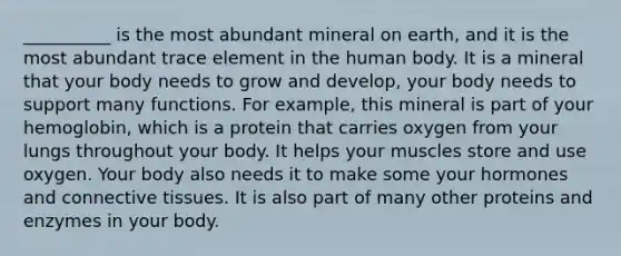 __________ is the most abundant mineral on earth, and it is the most abundant trace element in the human body. It is a mineral that your body needs to grow and develop, your body needs to support many functions. For example, this mineral is part of your hemoglobin, which is a protein that carries oxygen from your lungs throughout your body. It helps your muscles store and use oxygen. Your body also needs it to make some your hormones and connective tissues. It is also part of many other proteins and enzymes in your body.