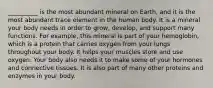 __________ is the most abundant mineral on Earth, and it is the most abundant trace element in the human body. It is a mineral your body needs in order to grow, develop, and support many functions. For example, this mineral is part of your hemoglobin, which is a protein that carries oxygen from your lungs throughout your body. It helps your muscles store and use oxygen. Your body also needs it to make some of your hormones and connective tissues. It is also part of many other proteins and enzymes in your body.