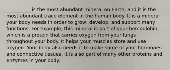 __________ is the most abundant mineral on Earth, and it is the most abundant trace element in the human body. It is a mineral your body needs in order to grow, develop, and support many functions. For example, this mineral is part of your hemoglobin, which is a protein that carries oxygen from your lungs throughout your body. It helps your muscles store and use oxygen. Your body also needs it to make some of your hormones and connective tissues. It is also part of many other proteins and enzymes in your body.