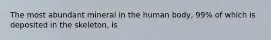 The most abundant mineral in the human body, 99% of which is deposited in the skeleton, is