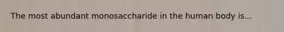 The most abundant monosaccharide in the human body is...