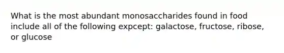 What is the most abundant monosaccharides found in food include all of the following expcept: galactose, fructose, ribose, or glucose