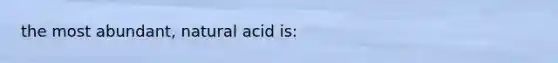 the most abundant, natural acid is: