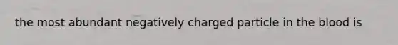 the most abundant negatively charged particle in <a href='https://www.questionai.com/knowledge/k7oXMfj7lk-the-blood' class='anchor-knowledge'>the blood</a> is