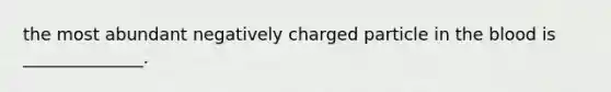 the most abundant negatively charged particle in the blood is ______________.