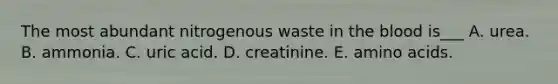 The most abundant nitrogenous waste in the blood is___ A. urea. B. ammonia. C. uric acid. D. creatinine. E. amino acids.