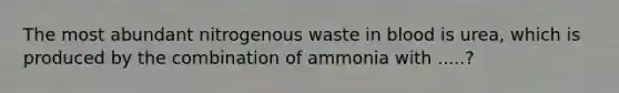 The most abundant nitrogenous waste in blood is urea, which is produced by the combination of ammonia with .....?