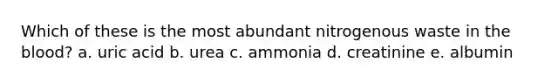 Which of these is the most abundant nitrogenous waste in the blood? a. uric acid b. urea c. ammonia d. creatinine e. albumin