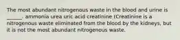 The most abundant nitrogenous waste in the blood and urine is ______. ammonia urea uric acid creatinine (Creatinine is a nitrogenous waste eliminated from the blood by the kidneys, but it is not the most abundant nitrogenous waste.