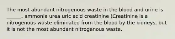 The most abundant nitrogenous waste in the blood and urine is ______. ammonia urea uric acid creatinine (Creatinine is a nitrogenous waste eliminated from the blood by the kidneys, but it is not the most abundant nitrogenous waste.