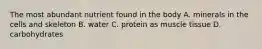 The most abundant nutrient found in the body A. minerals in the cells and skeleton B. water C. protein as muscle tissue D. carbohydrates