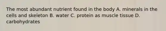 The most abundant nutrient found in the body A. minerals in the cells and skeleton B. water C. protein as muscle tissue D. carbohydrates