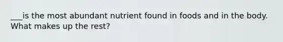 ___is the most abundant nutrient found in foods and in the body. What makes up the rest?