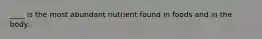 ____ is the most abundant nutrient found in foods and in the body.
