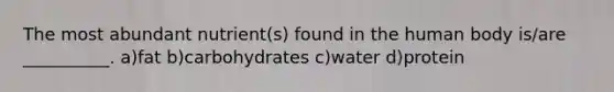 The most abundant nutrient(s) found in the human body is/are __________. a)fat b)carbohydrates c)water d)protein