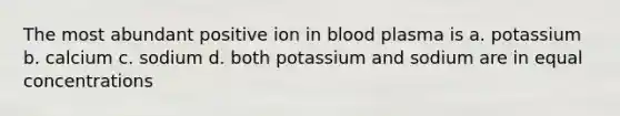 The most abundant positive ion in blood plasma is a. potassium b. calcium c. sodium d. both potassium and sodium are in equal concentrations