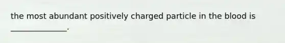 the most abundant positively charged particle in the blood is ______________.