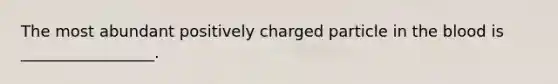 The most abundant positively charged particle in the blood is _________________.