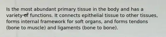 Is the most abundant primary tissue in the body and has a variety of functions. It connects epithelial tissue to other tissues, forms internal framework for soft organs, and forms tendons (bone to muscle) and ligaments (bone to bone).