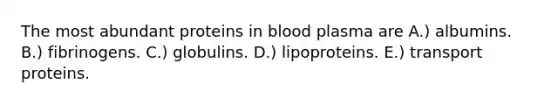 The most abundant proteins in blood plasma are A.) albumins. B.) fibrinogens. C.) globulins. D.) lipoproteins. E.) transport proteins.