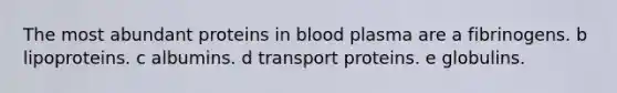 The most abundant proteins in blood plasma are a fibrinogens. b lipoproteins. c albumins. d transport proteins. e globulins.