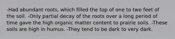 -Had abundant roots, which filled the top of one to two feet of the soil. -Only partial decay of the roots over a long period of time gave the high organic matter content to prairie soils. -These soils are high in humus. -They tend to be dark to very dark.