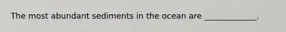 The most abundant sediments in the ocean are _____________.