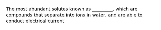 The most abundant solutes known as _________, which are compounds that separate into ions in water, and are able to conduct electrical current.