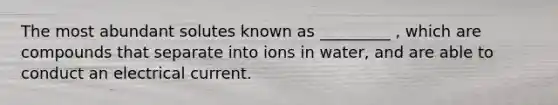 The most abundant solutes known as _________ , which are compounds that separate into ions in water, and are able to conduct an electrical current.