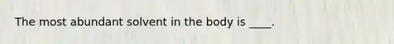 The most abundant solvent in the body is ____.