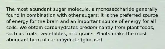 The most abundant sugar molecule, a monosaccharide generally found in combination with other sugars; it is the preferred source of energy for the brain and an important source of energy for all cells. We obtain carbohydrates predominantly from plant foods, such as fruits, vegetables, and grains. Plants make the most abundant form of carbohydrate (glucose)