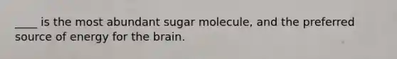 ____ is the most abundant sugar molecule, and the preferred source of energy for the brain.