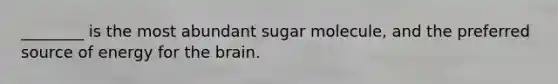 ________ is the most abundant sugar molecule, and the preferred source of energy for the brain.