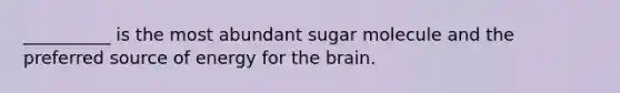 __________ is the most abundant sugar molecule and the preferred source of energy for the brain.