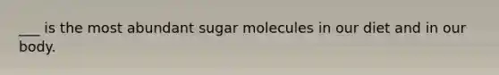 ___ is the most abundant sugar molecules in our diet and in our body.