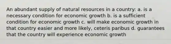 An abundant supply of natural resources in a country: a. is a necessary condition for economic growth b. is a sufficient condition for economic growth c. will make economic growth in that country easier and more likely, ceteris paribus d. guarantees that the country will experience economic growth