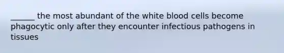 ______ the most abundant of the white blood cells become phagocytic only after they encounter infectious pathogens in tissues