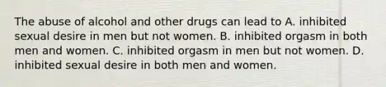 The abuse of alcohol and other drugs can lead to A. inhibited sexual desire in men but not women. B. inhibited orgasm in both men and women. C. inhibited orgasm in men but not women. D. inhibited sexual desire in both men and women.