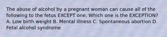 The abuse of alcohol by a pregnant woman can cause all of the following to the fetus EXCEPT one. Which one is the EXCEPTION? A. Low birth weight B. Mental illness C. Spontaneous abortion D. Fetal alcohol syndrome