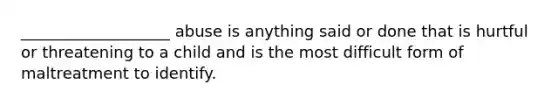 ___________________ abuse is anything said or done that is hurtful or threatening to a child and is the most difficult form of maltreatment to identify.