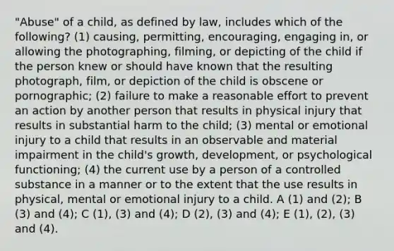 "Abuse" of a child, as defined by law, includes which of the following? (1) causing, permitting, encouraging, engaging in, or allowing the photographing, filming, or depicting of the child if the person knew or should have known that the resulting photograph, film, or depiction of the child is obscene or pornographic; (2) failure to make a reasonable effort to prevent an action by another person that results in physical injury that results in substantial harm to the child; (3) mental or emotional injury to a child that results in an observable and material impairment in the child's growth, development, or psychological functioning; (4) the current use by a person of a controlled substance in a manner or to the extent that the use results in physical, mental or emotional injury to a child. A (1) and (2); B (3) and (4); C (1), (3) and (4); D (2), (3) and (4); E (1), (2), (3) and (4).