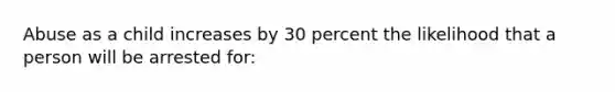 Abuse as a child increases by 30 percent the likelihood that a person will be arrested for: